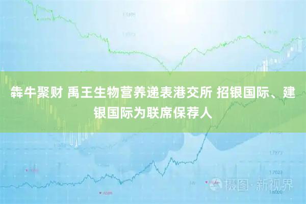 犇牛聚财 禹王生物营养递表港交所 招银国际、建银国际为联席保荐人