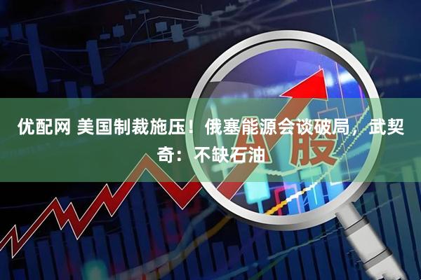 优配网 美国制裁施压！俄塞能源会谈破局，武契奇：不缺石油