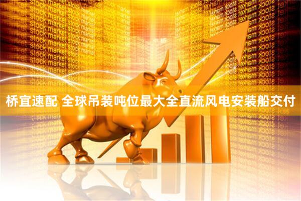 桥宜速配 全球吊装吨位最大全直流风电安装船交付
