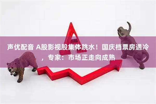 声优配音 A股影视股集体跳水！国庆档票房遇冷，专家：市场正走向成熟