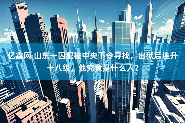 亿鑫网 山东一囚犯被中央下令寻找，出狱后连升十八级，他究竟是什么人？