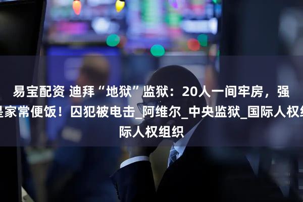 易宝配资 迪拜“地狱”监狱：20人一间牢房，强奸是家常便饭！囚犯被电击_阿维尔_中央监狱_国际人权组织