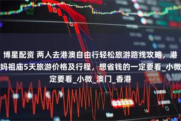 博星配资 两人去港澳自由行轻松旅游路线攻略，港澳会展中心妈祖庙5天旅游价格及行程，想省钱的一定要看_小微_澳门_香港