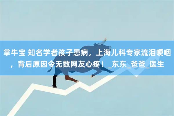 掌牛宝 知名学者孩子患病，上海儿科专家流泪哽咽，背后原因令无数网友心疼！_东东_爸爸_医生