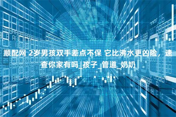 顺配网 2岁男孩双手差点不保 它比沸水更凶险，速查你家有吗_孩子_管道_奶奶