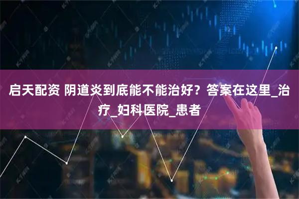 启天配资 阴道炎到底能不能治好？答案在这里_治疗_妇科医院_患者