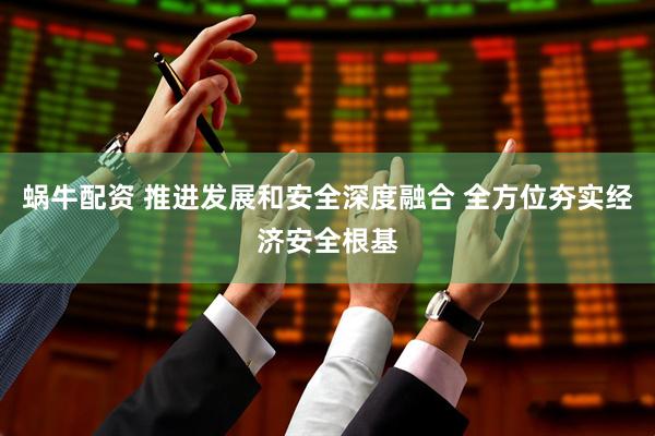 蜗牛配资 推进发展和安全深度融合 全方位夯实经济安全根基