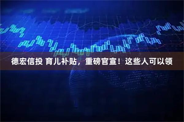 德宏信投 育儿补贴，重磅官宣！这些人可以领