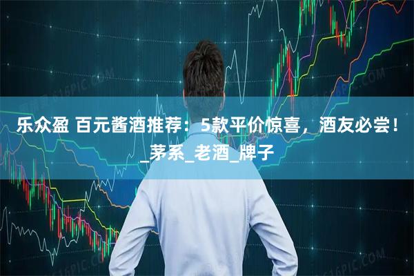 乐众盈 百元酱酒推荐：5款平价惊喜，酒友必尝！_茅系_老酒_牌子