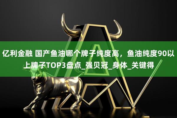 亿利金融 国产鱼油哪个牌子纯度高，鱼油纯度90以上牌子TOP3盘点_强贝冠_身体_关键得