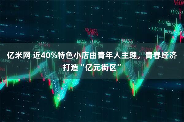 亿米网 近40%特色小店由青年人主理，青春经济打造“亿元街区”