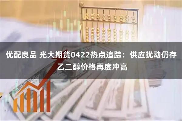 优配良品 光大期货0422热点追踪：供应扰动仍存 乙二醇价格再度冲高