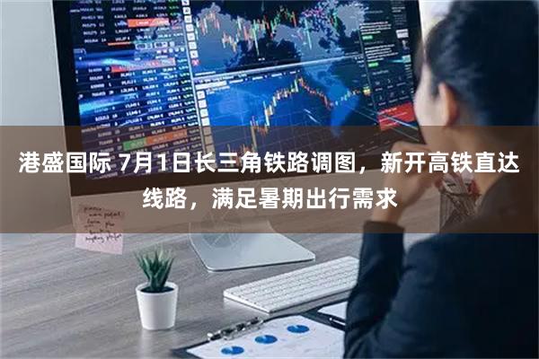 港盛国际 7月1日长三角铁路调图，新开高铁直达线路，满足暑期出行需求
