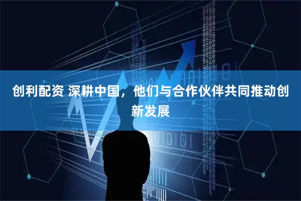 创利配资 深耕中国，他们与合作伙伴共同推动创新发展