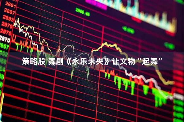 策略股 舞剧《永乐未央》让文物“起舞”