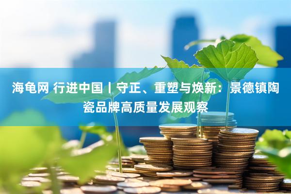 海龟网 行进中国丨守正、重塑与焕新：景德镇陶瓷品牌高质量发展观察