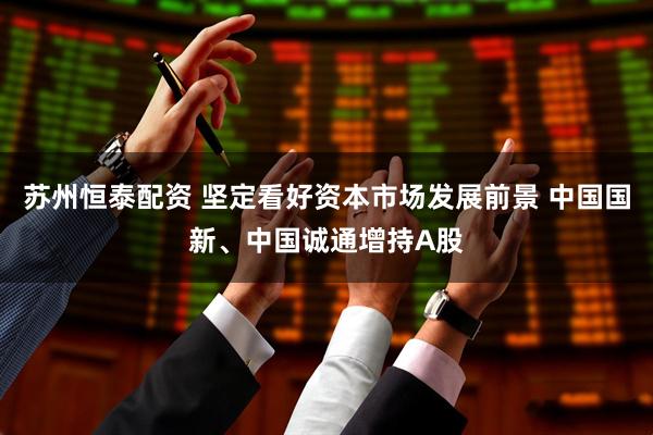 苏州恒泰配资 坚定看好资本市场发展前景 中国国新、中国诚通增持A股
